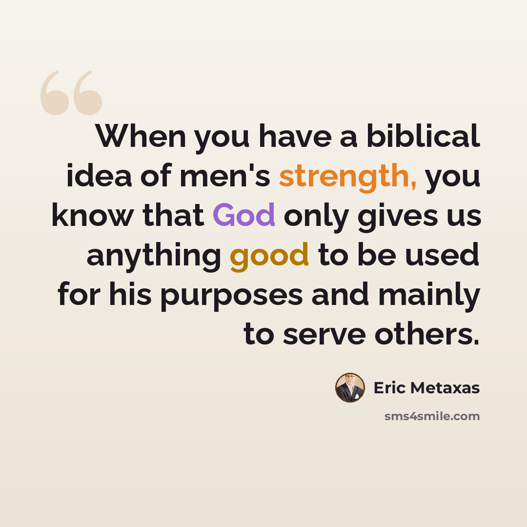 “When you have a biblical idea of men's strength, you know that God only gives us anything good to be used for his purposes and mainly to serve others.” quote by Eric Metaxas