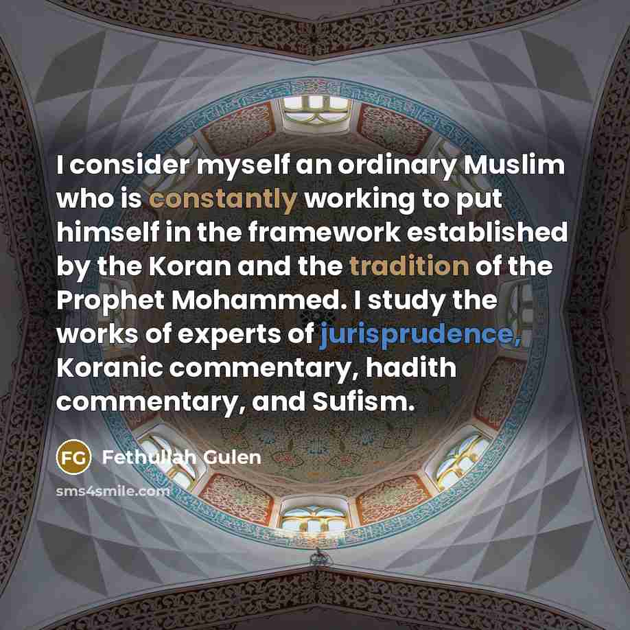 “I consider myself an ordinary Muslim who is constantly working to put himself in the framework established by the Koran and the tradition of the Prophet Mohammed. I study the works of experts of jurisprudence, Koranic commentary, hadith commentary, and Sufism.” quote by Fethullah Gulen