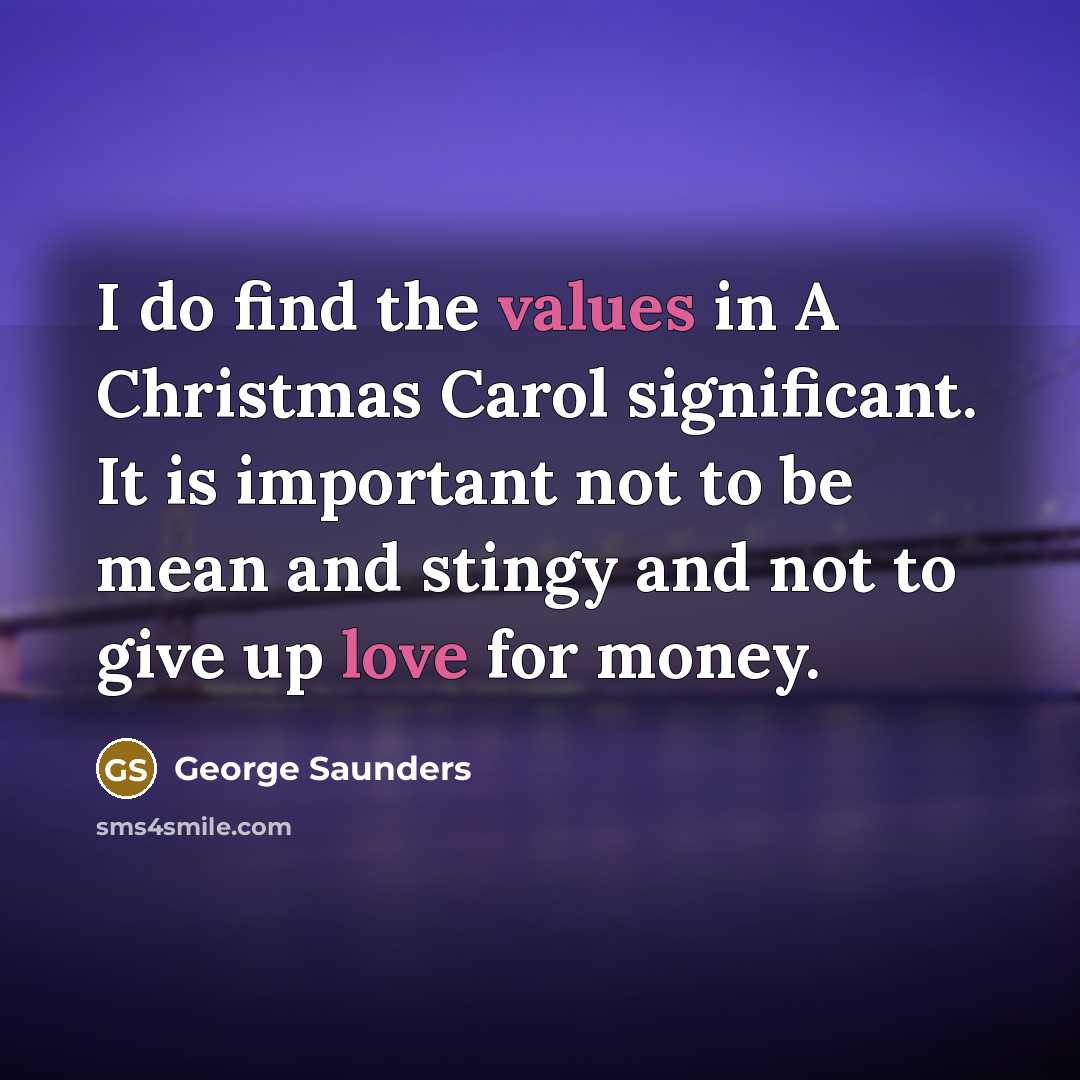 “I do find the values in A Christmas Carol significant. It is important not to be mean and stingy and not to give up love for money.” quote by George Saunders