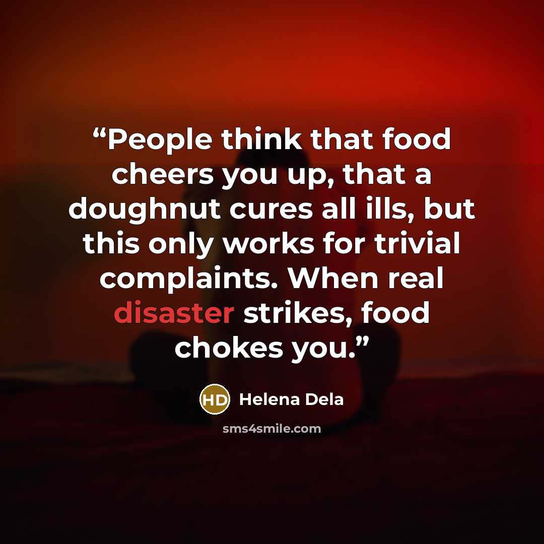 “People think that food cheers you up, that a doughnut cures all ills, but this only works for trivial complaints. When real disaster strikes, food chokes you.” quote by Helena Dela
