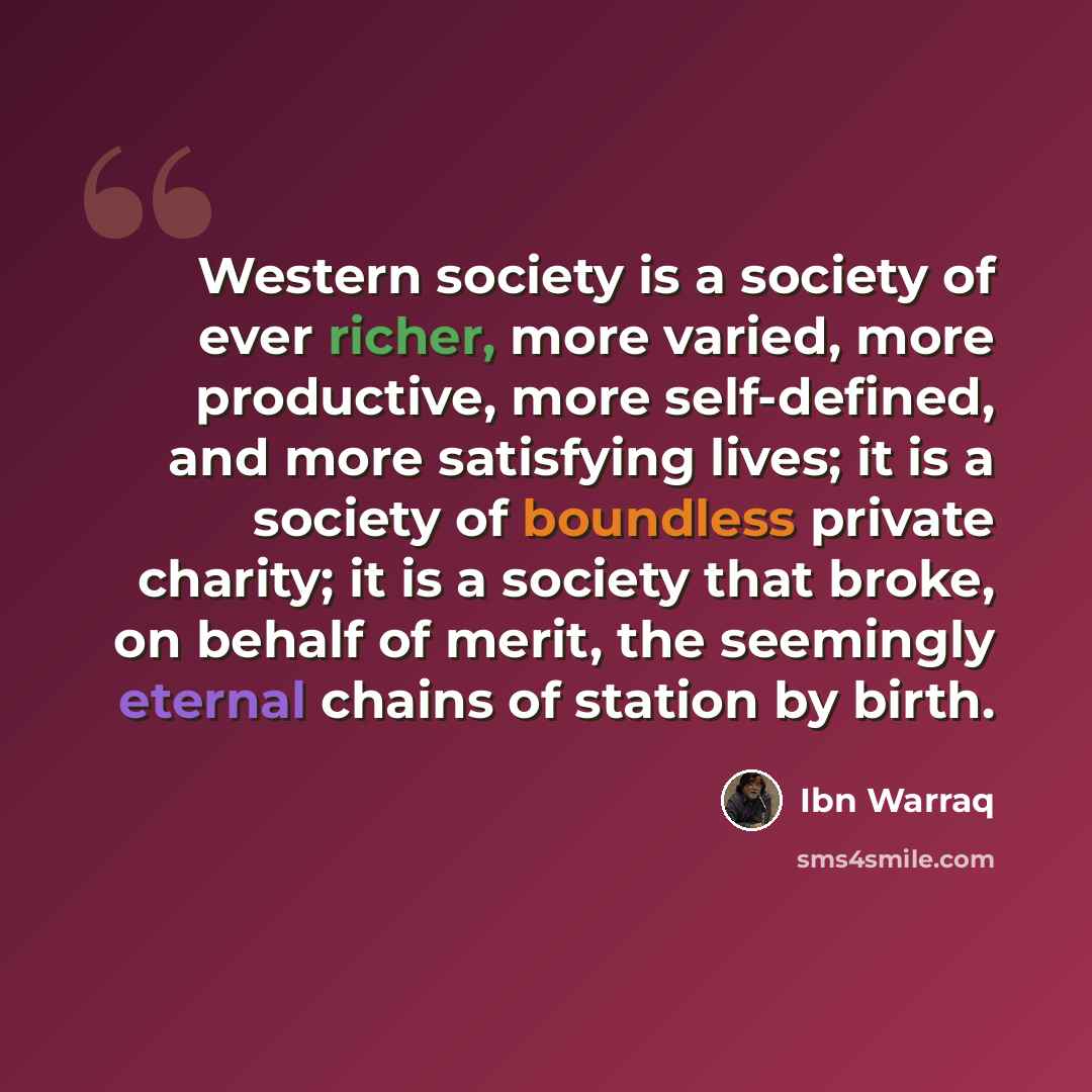 “Western society is a society of ever richer, more varied, more productive, more self-defined, and more satisfying lives; it is a society of boundless private charity; it is a society that broke, on behalf of merit, the seemingly eternal chains of station by birth.” quote by Ibn Warraq