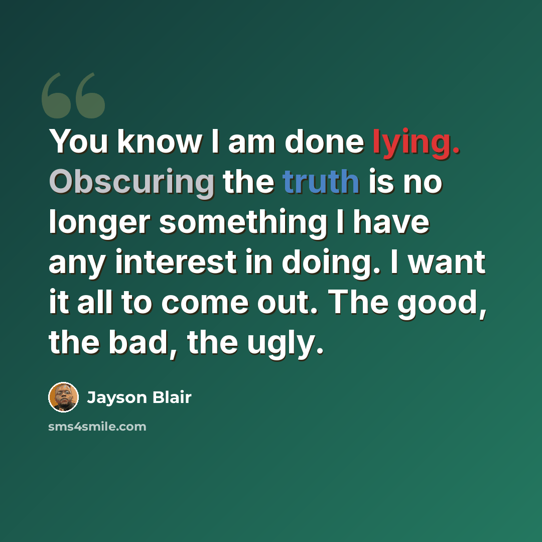 “You know I am done lying. Obscuring the truth is no longer something I have any interest in doing. I want it all to come out. The good, the bad, the ugly.” quote by Jayson Blair