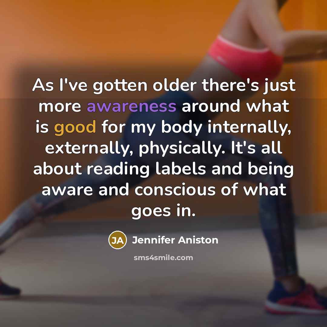 “As I've gotten older there's just more awareness around what is good for my body internally, externally, physically. It's all about reading labels and being aware and conscious of what goes in.” quote by Jennifer Aniston