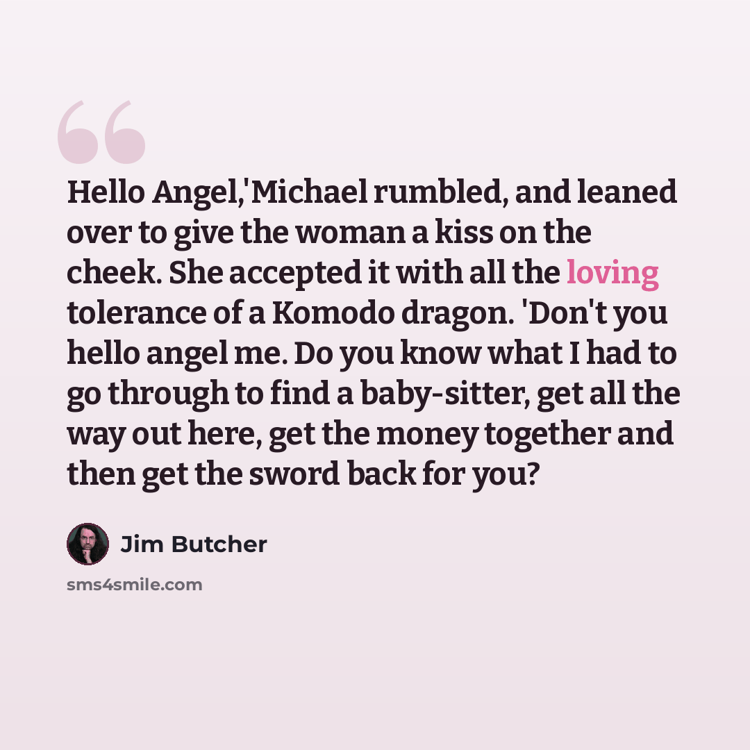 “Hello Angel,'Michael rumbled, and leaned over to give the woman a kiss on the cheek. She accepted it with all the loving tolerance of a Komodo dragon. 'Don't you hello angel me. Do you know what I had to go through to find a baby-sitter, get all the way out here, get the money together and then…” quote by Jim Butcher