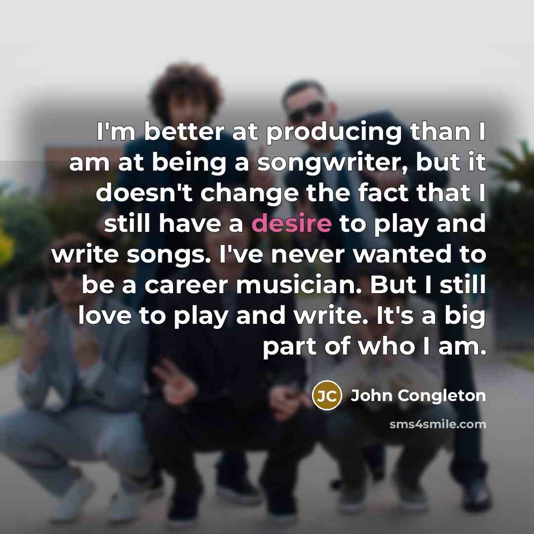 “I'm better at producing than I am at being a songwriter, but it doesn't change the fact that I still have a desire to play and write songs. I've never wanted to be a career musician. But I still love to play and write. It's a big part of who I am.” quote by John Congleton