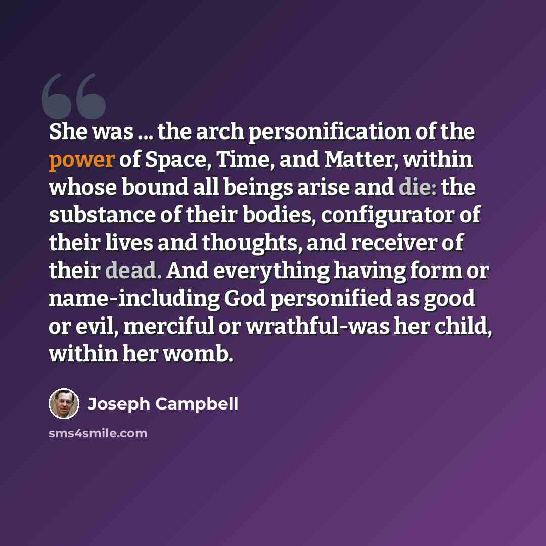 “She was ... the arch personification of the power of Space, Time, and Matter, within whose bound all beings arise and die: the substance of their bodies, configurator of their lives and thoughts, and receiver of their dead. And everything having form or name-including God personified as good or…” quote by Joseph Campbell