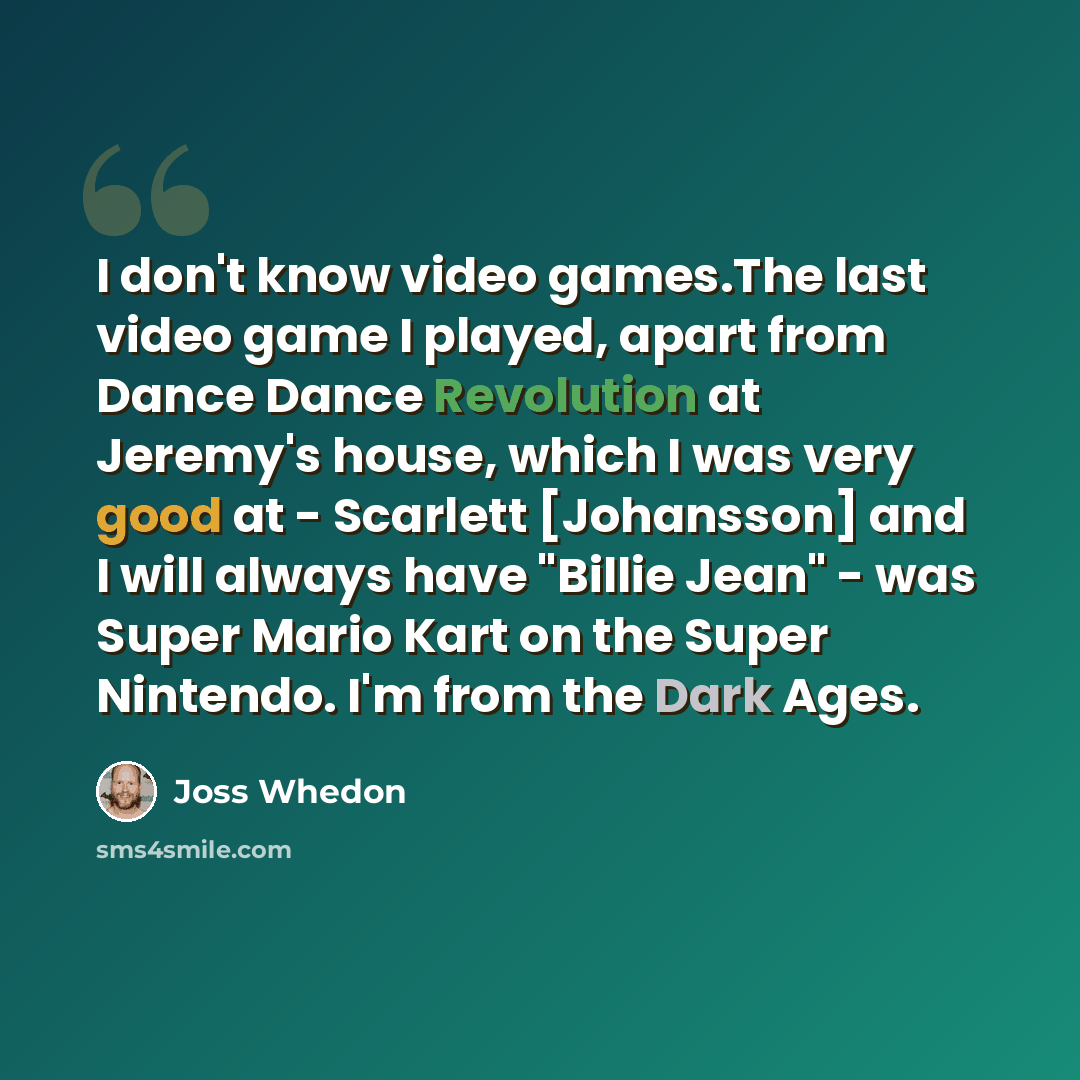 “I don't know video games.The last video game I played, apart from Dance Dance Revolution at Jeremy's house, which I was very good at - Scarlett [Johansson] and I will always have "Billie Jean" - was Super Mario Kart on the Super Nintendo. I'm from the Dark Ages.” quote by Joss Whedon