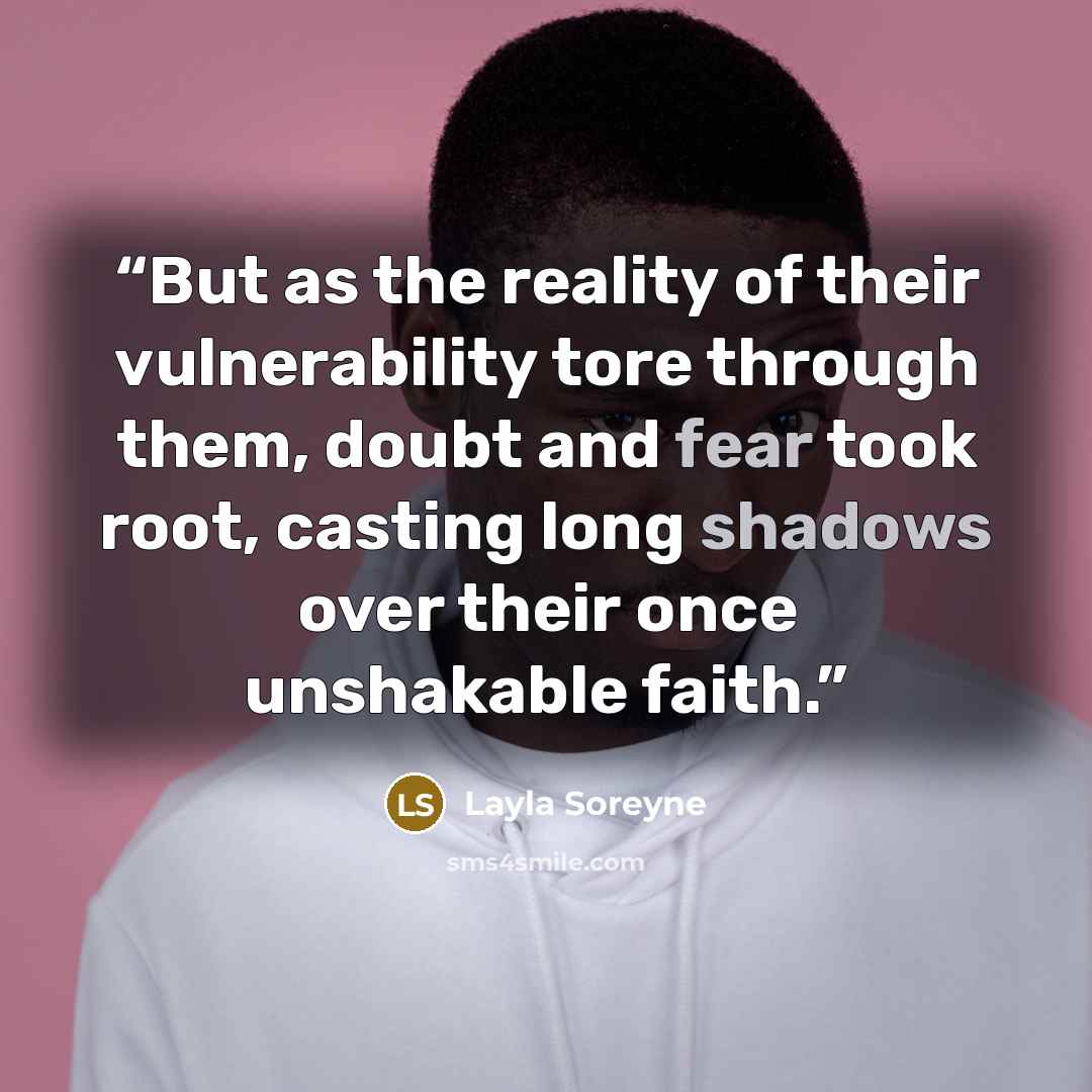 “But as the reality of their vulnerability tore through them, doubt and fear took root, casting long shadows over their once unshakable faith.” quote by Layla Soreyne