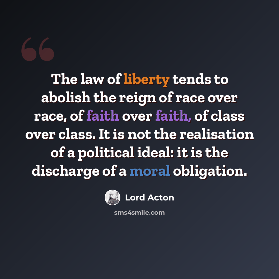 “The law of liberty tends to abolish the reign of race over race, of faith over faith, of class over class. It is not the realisation of a political ideal: it is the discharge of a moral obligation.” quote by Lord Acton