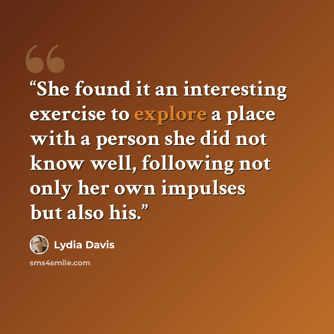 “She found it an interesting exercise to explore a place with a person she did not know well, following not only her own impulses but also his.” quote by Lydia Davis