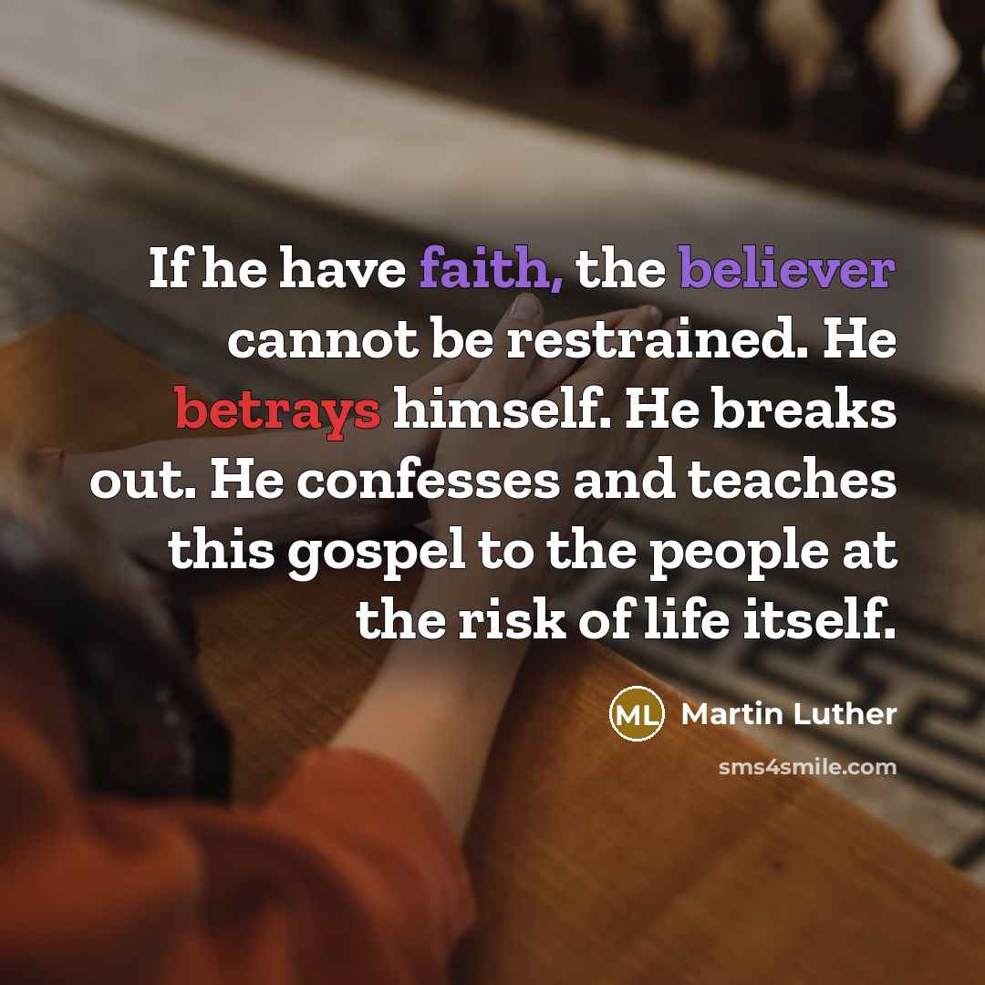 “If he have faith, the believer cannot be restrained. He betrays himself. He breaks out. He confesses and teaches this gospel to the people at the risk of life itself.” quote by Martin Luther