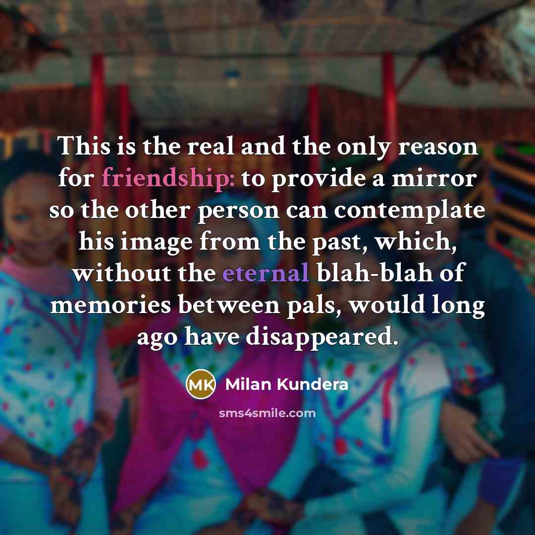 “This is the real and the only reason for friendship: to provide a mirror so the other person can contemplate his image from the past, which, without the eternal blah-blah of memories between pals, would long ago have disappeared.” quote by Milan Kundera