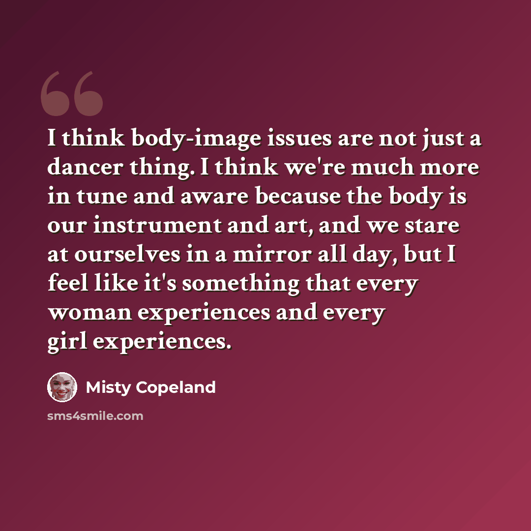 “I think body-image issues are not just a dancer thing. I think we're much more in tune and aware because the body is our instrument and art, and we stare at ourselves in a mirror all day, but I feel like it's something that every woman experiences and every girl experiences.” quote by Misty Copeland