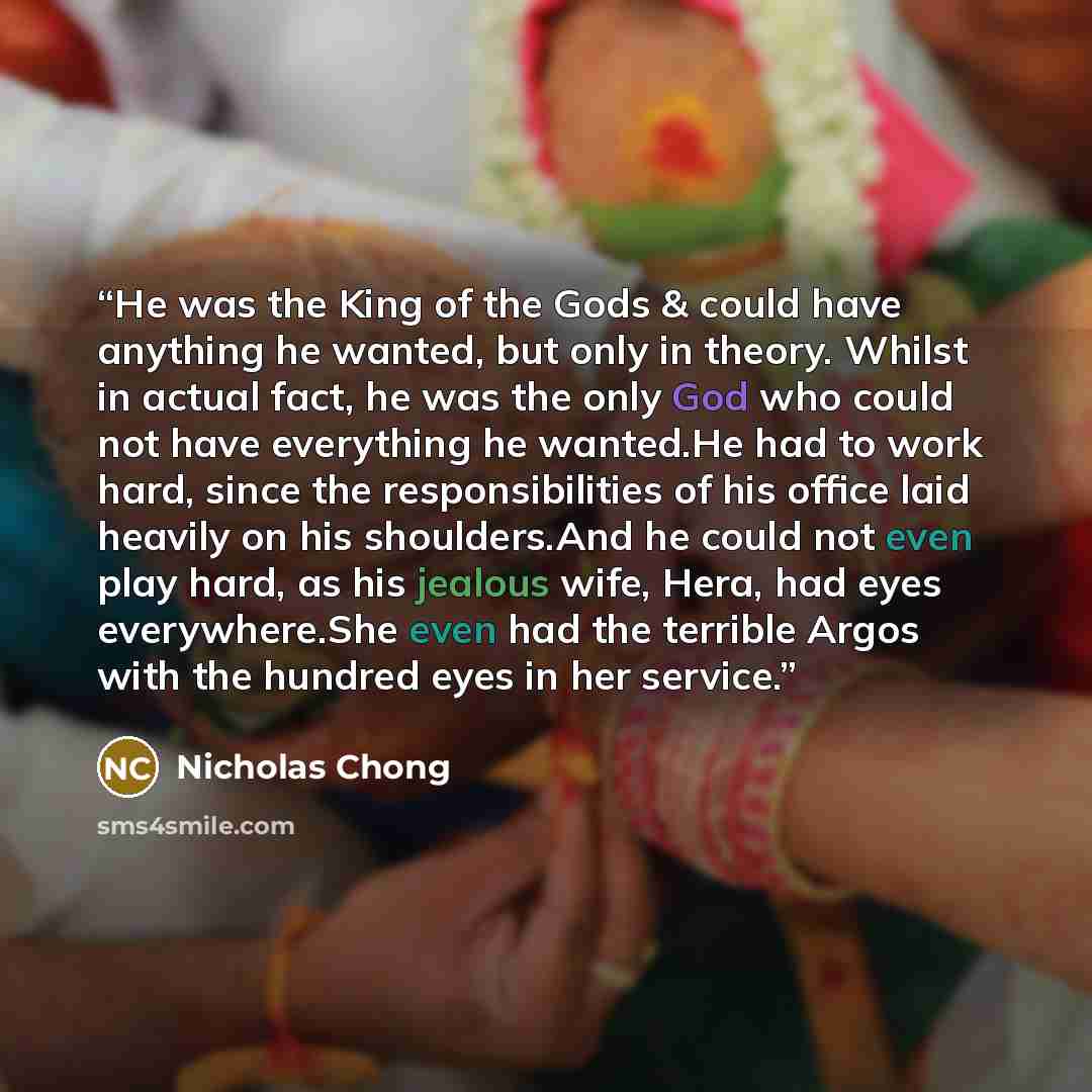 “He was the King of the Gods & could have anything he wanted, but only in theory. Whilst in actual fact, he was the only God who could not have everything he wanted.He had to work hard, since the responsibilities of his office laid heavily on his shoulders.And he could not even play hard, as his…” quote by Nicholas Chong