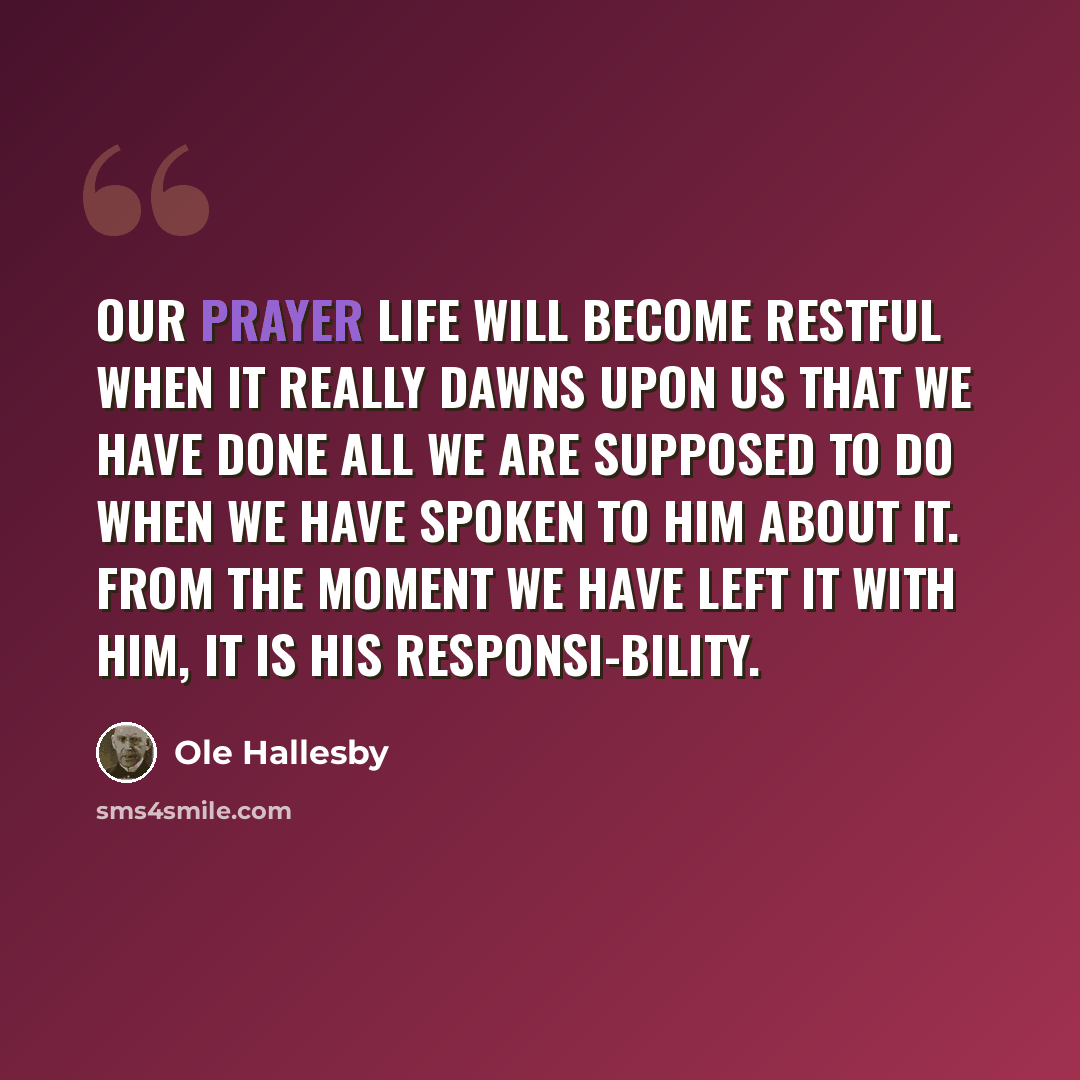 “Our prayer life will become restful when it really dawns upon us that we have done all we are supposed to do when we have spoken to Him about it. From the moment we have left it with Him, it is His responsi-bility.” quote by Ole Hallesby