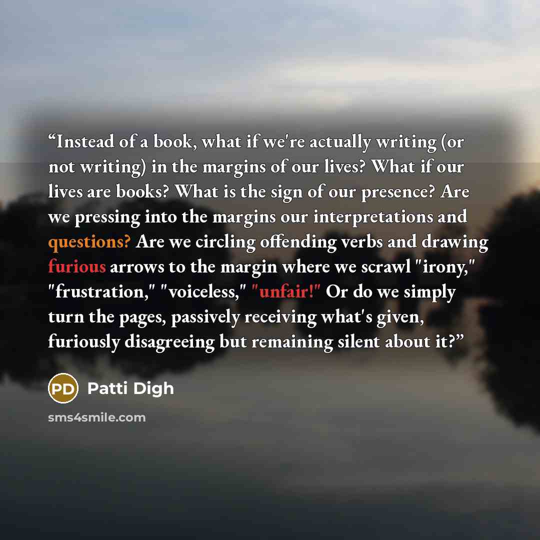 “Instead of a book, what if we're actually writing (or not writing) in the margins of our lives? What if our lives are books? What is the sign of our presence? Are we pressing into the margins our interpretations and questions? Are we circling offending verbs and drawing furious arrows to the…” quote by Patti Digh