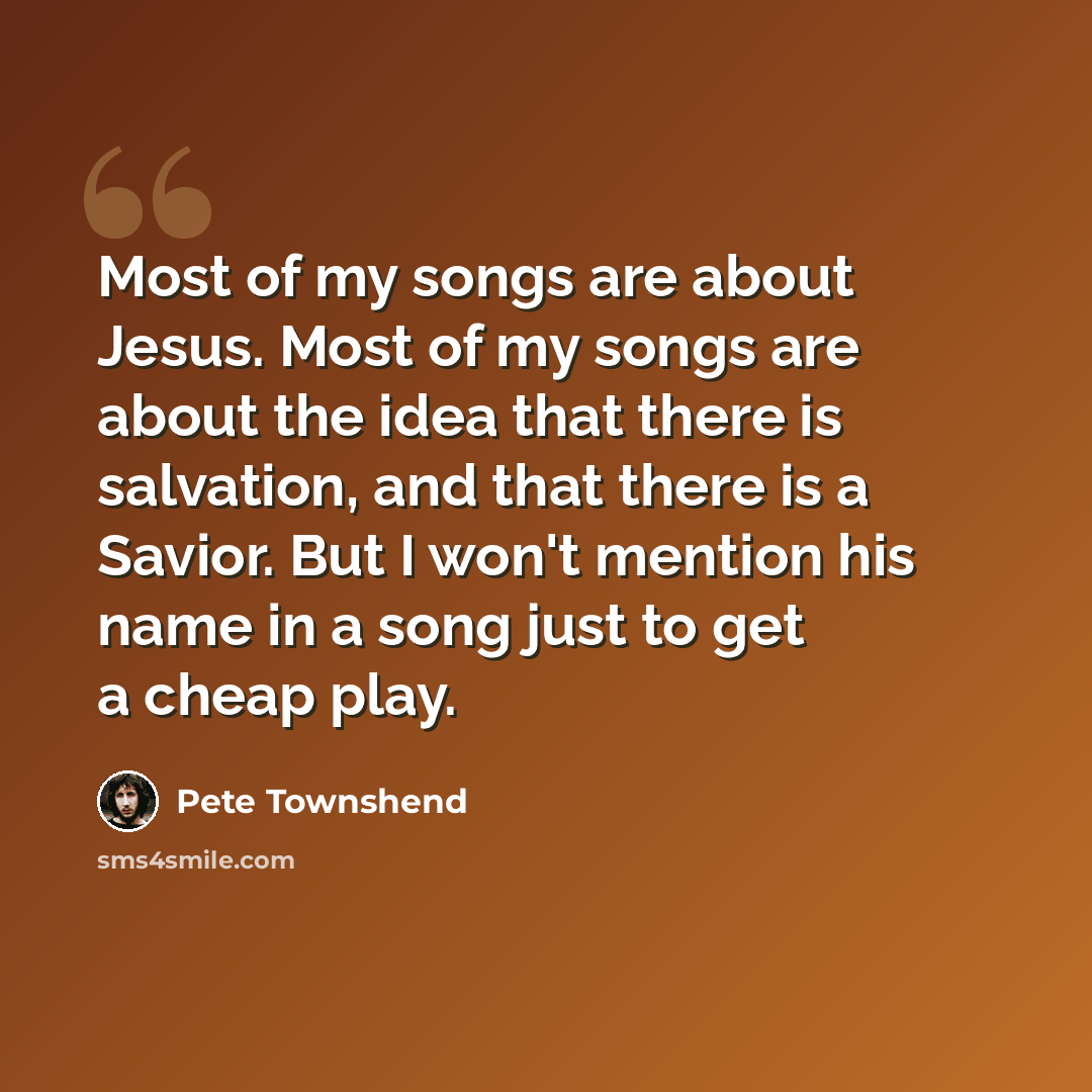 “Most of my songs are about Jesus. Most of my songs are about the idea that there is salvation, and that there is a Savior. But I won't mention his name in a song just to get a cheap play.” quote by Pete Townshend