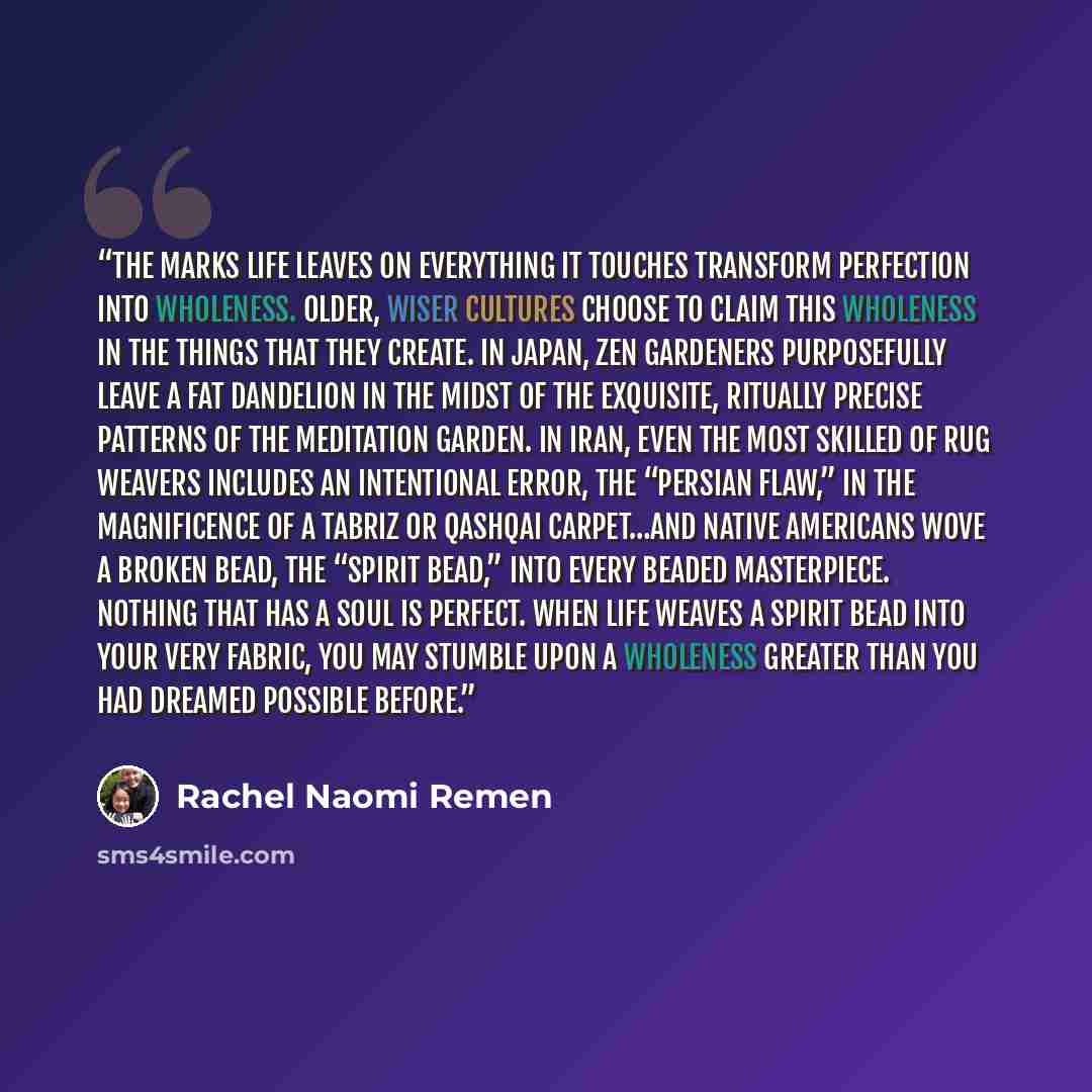 “The marks life leaves on everything it touches transform perfection into wholeness. Older, wiser cultures choose to claim this wholeness in the things that they create. In Japan, Zen gardeners purposefully leave a fat dandelion in the midst of the exquisite, ritually precise patterns of the…” quote by Rachel Naomi Remen