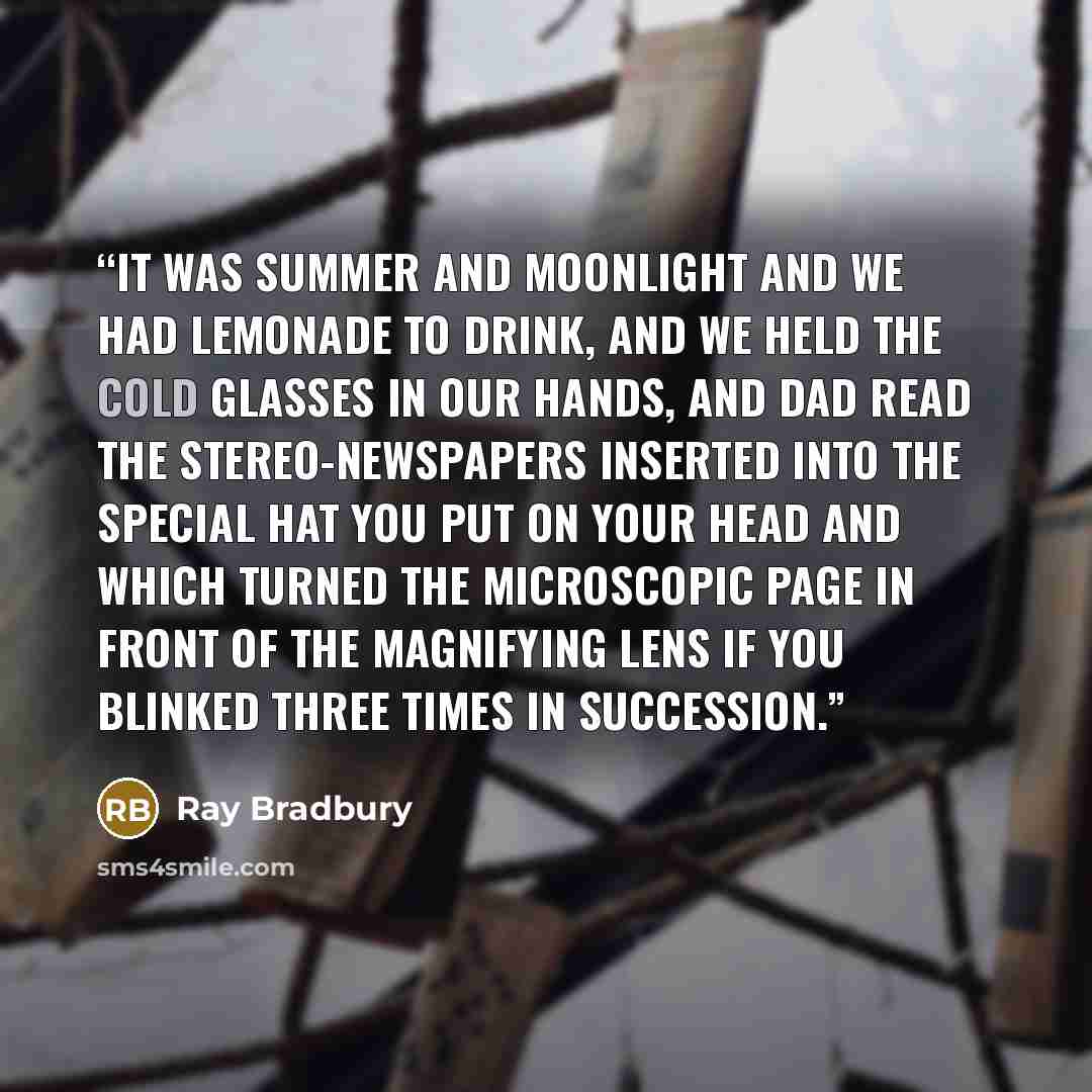 “It was summer and moonlight and we had lemonade to drink, and we held the cold glasses in our hands, and Dad read the stereo-newspapers inserted into the special hat you put on your head and which turned the microscopic page in front of the magnifying lens if you blinked three times in succession.” quote by Ray Bradbury