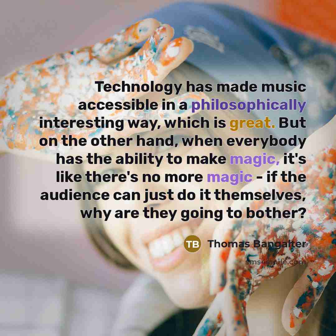 “Technology has made music accessible in a philosophically interesting way, which is great. But on the other hand, when everybody has the ability to make magic, it's like there's no more magic - if the audience can just do it themselves, why are they going to bother?” quote by Thomas Bangalter
