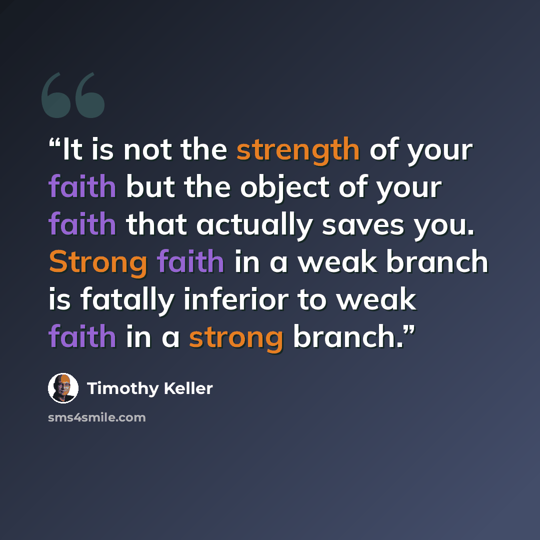 “It is not the strength of your faith but the object of your faith that actually saves you. Strong faith in a weak branch is fatally inferior to weak faith in a strong branch.” quote by Timothy Keller