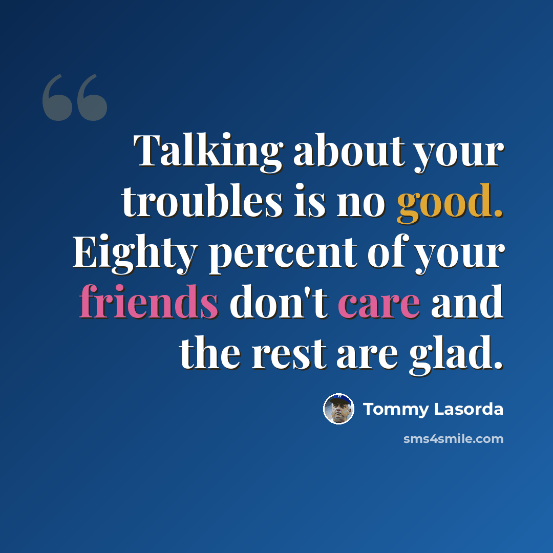 “Talking about your troubles is no good. Eighty percent of your friends don't care and the rest are glad.” quote by Tommy Lasorda