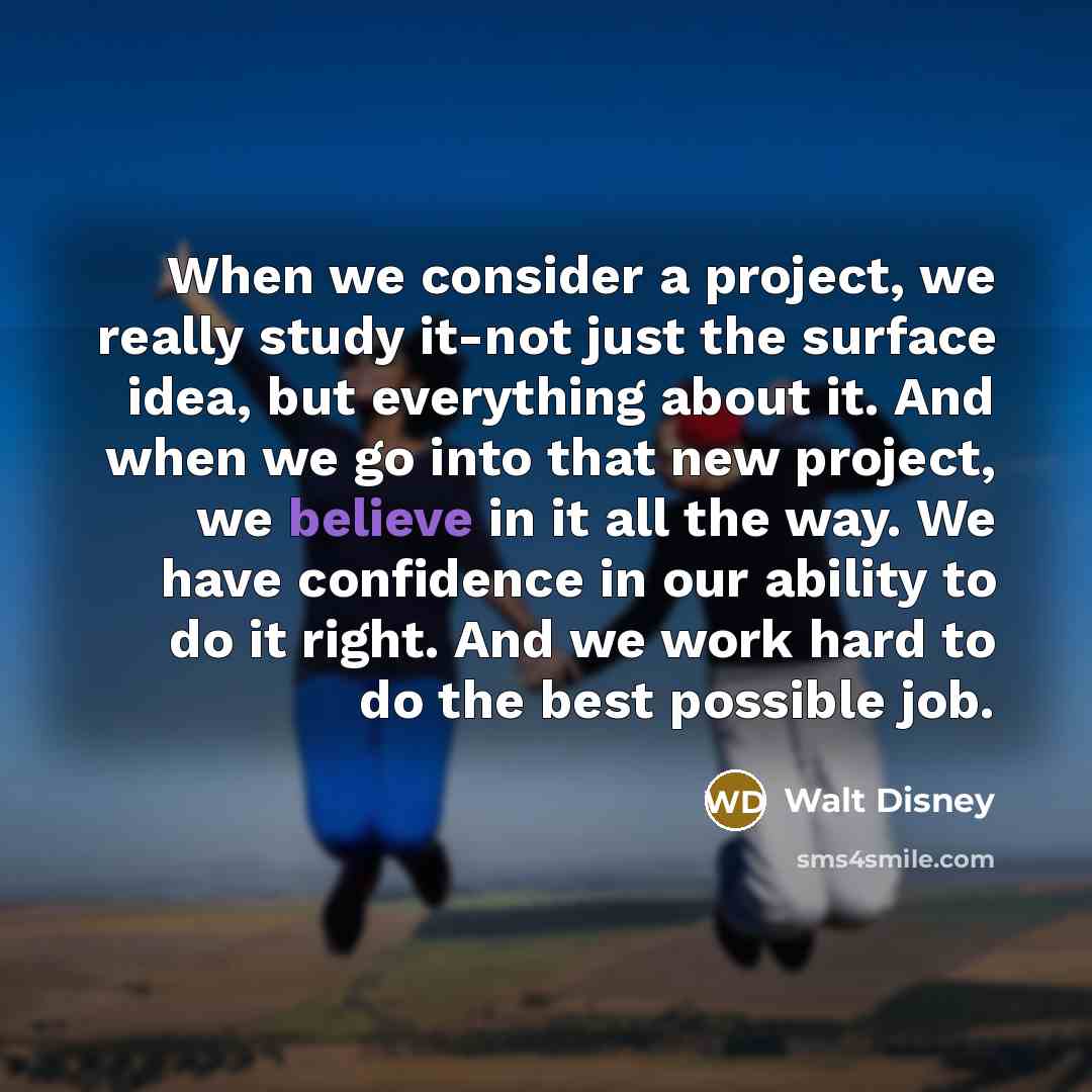 “When we consider a project, we really study it-not just the surface idea, but everything about it. And when we go into that new project, we believe in it all the way. We have confidence in our ability to do it right. And we work hard to do the best possible job.” quote by Walt Disney