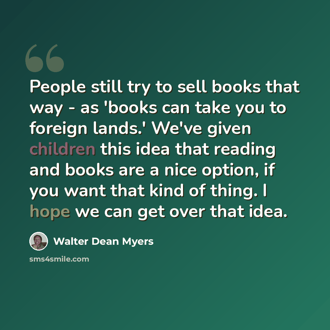 “People still try to sell books that way - as 'books can take you to foreign lands.' We've given children this idea that reading and books are a nice option, if you want that kind of thing. I hope we can get over that idea.” quote by Walter Dean Myers
