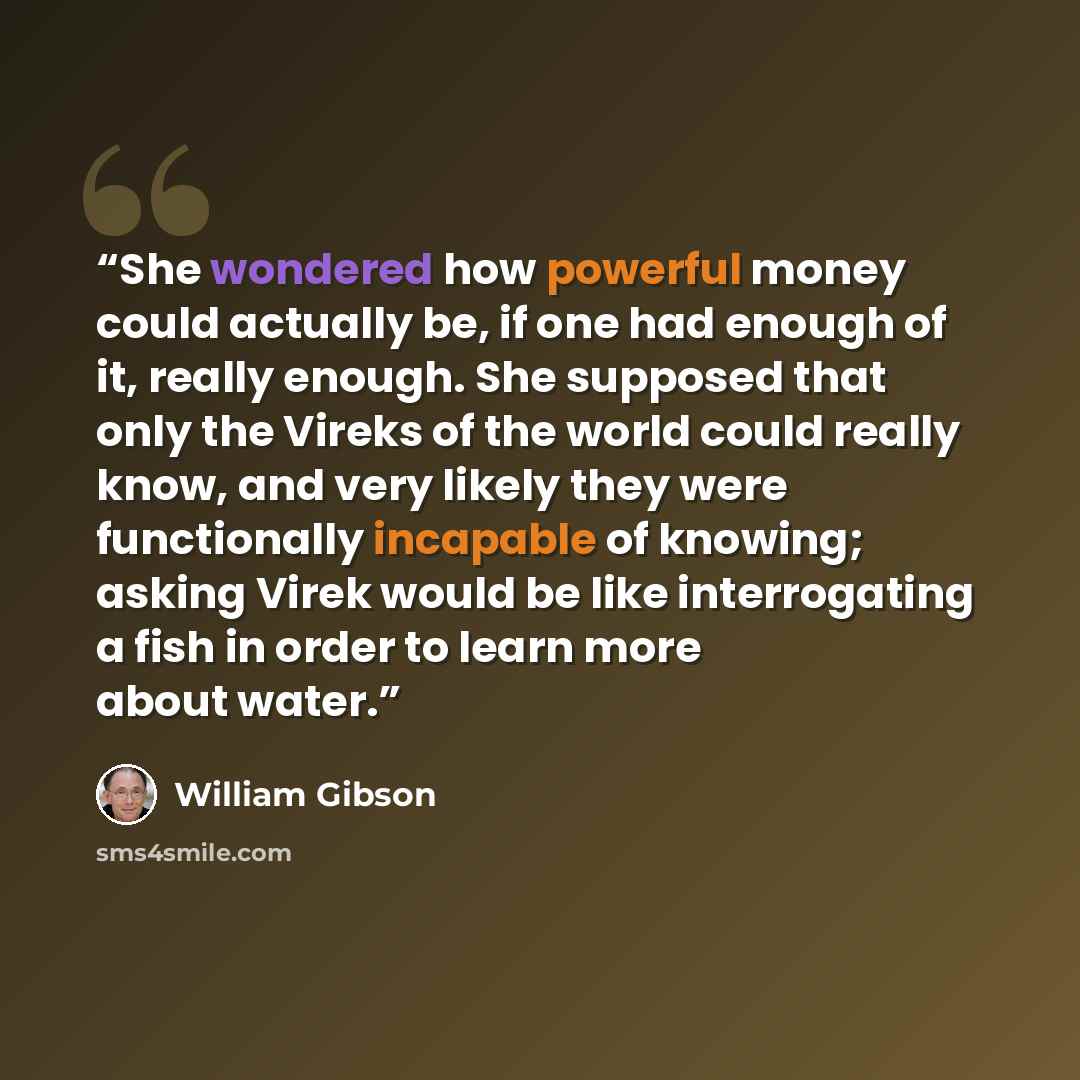 “She wondered how powerful money could actually be, if one had enough of it, really enough. She supposed that only the Vireks of the world could really know, and very likely they were functionally incapable of knowing; asking Virek would be like interrogating a fish in order to learn more about…” quote by William Gibson
