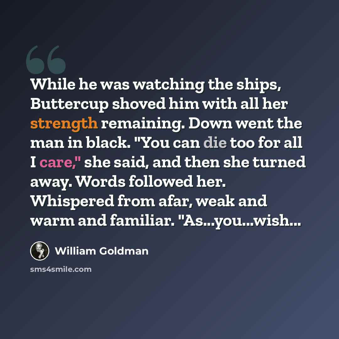 “While he was watching the ships, Buttercup shoved him with all her strength remaining. Down went the man in black. "You can die too for all I care," she said, and then she turned away. Words followed her. Whispered from afar, weak and warm and familiar. "As...you...wish...” quote by William Goldman