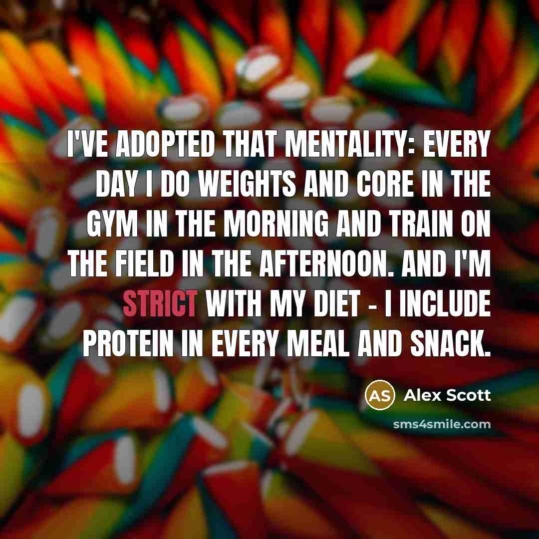 “I've adopted that mentality: every day I do weights and core in the gym in the morning and train on the field in the afternoon. And I'm strict with my diet - I include protein in every meal and snack.” quote by Alex Scott
