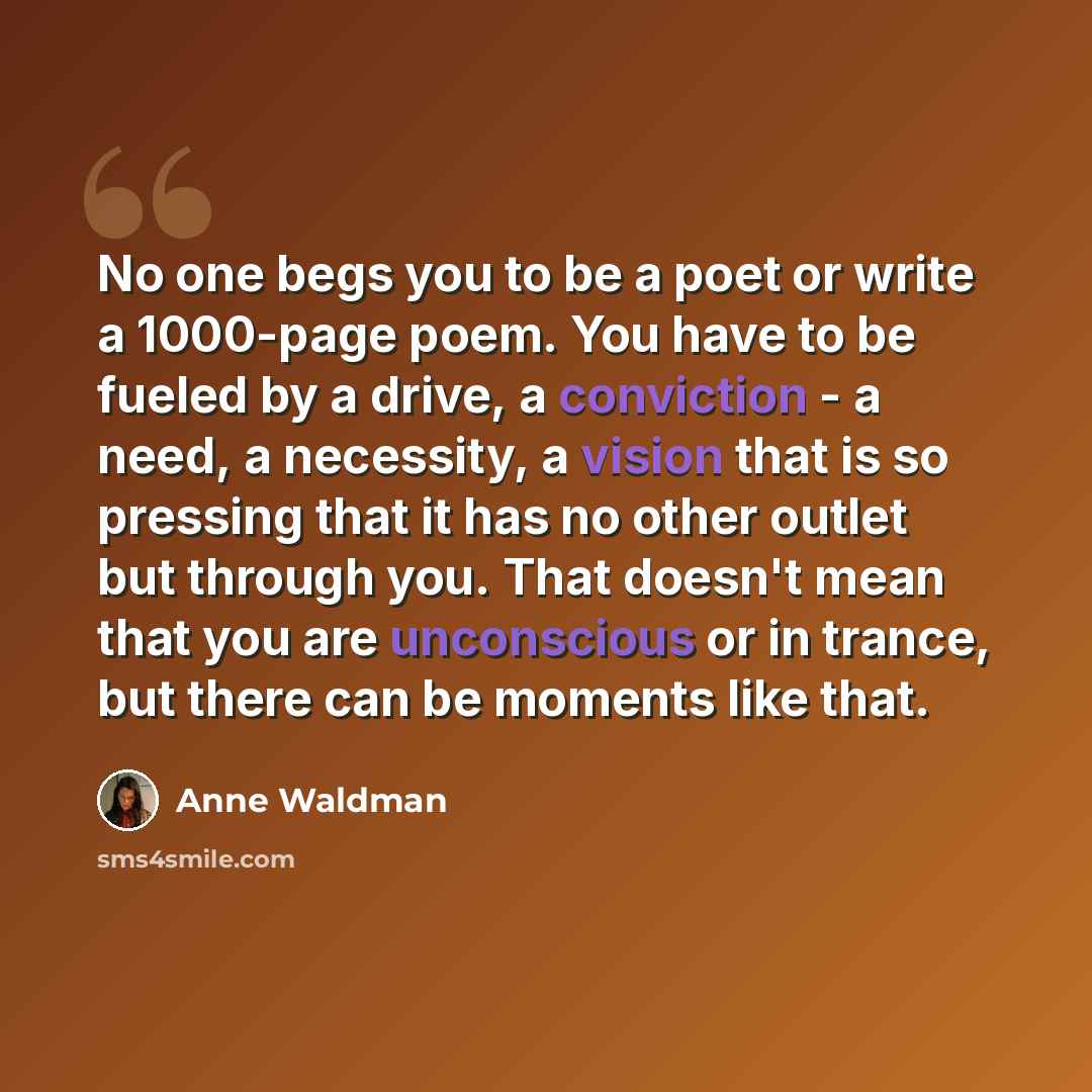 “No one begs you to be a poet or write a 1000-page poem. You have to be fueled by a drive, a conviction - a need, a necessity, a vision that is so pressing that it has no other outlet but through you. That doesn't mean that you are unconscious or in trance, but there can be moments like that.” quote by Anne Waldman