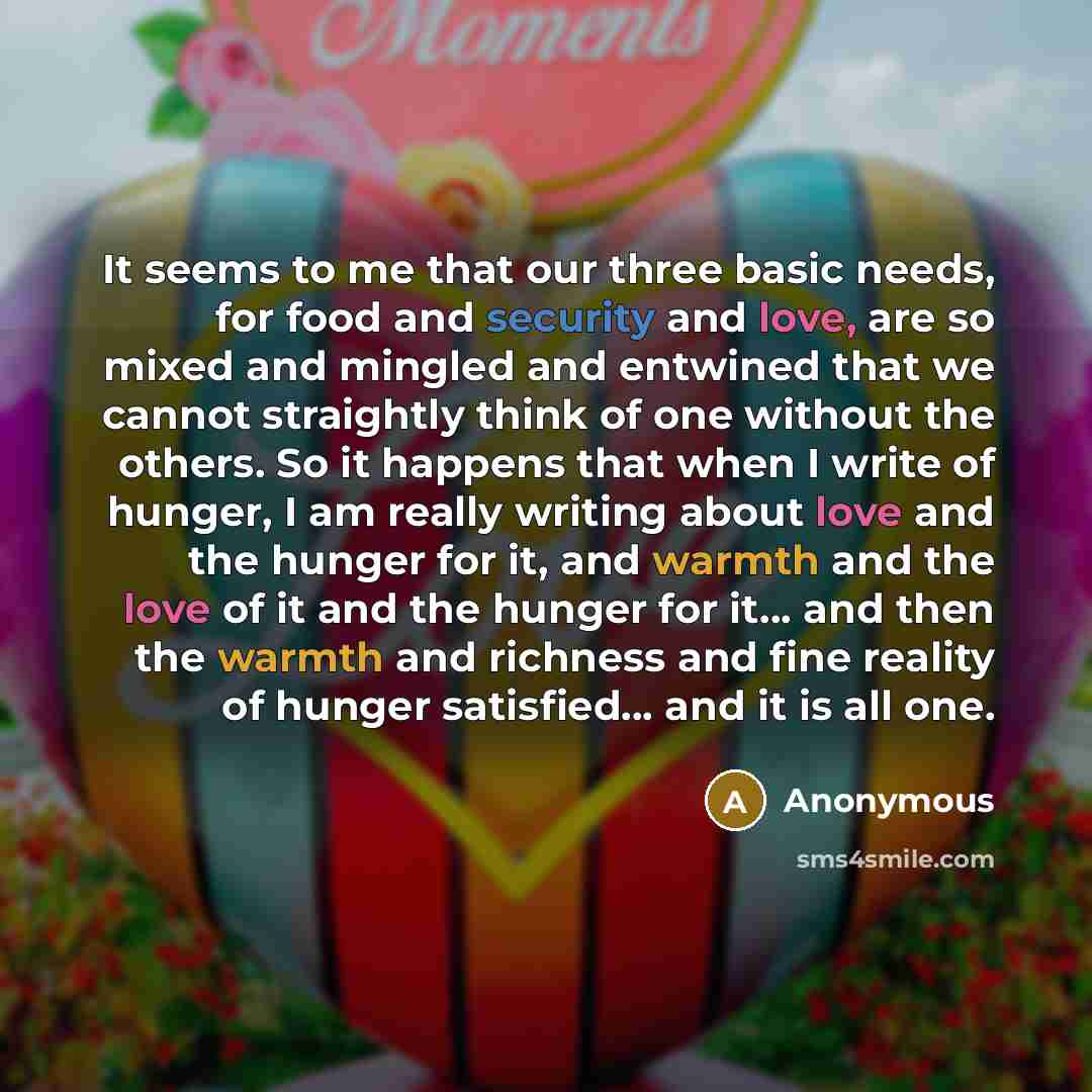 “It seems to me that our three basic needs, for food and security and love, are so mixed and mingled and entwined that we cannot straightly think of one without the others. So it happens that when I write of hunger, I am really writing about love and the hunger for it, and warmth and the love of it…” quote by Anonymous