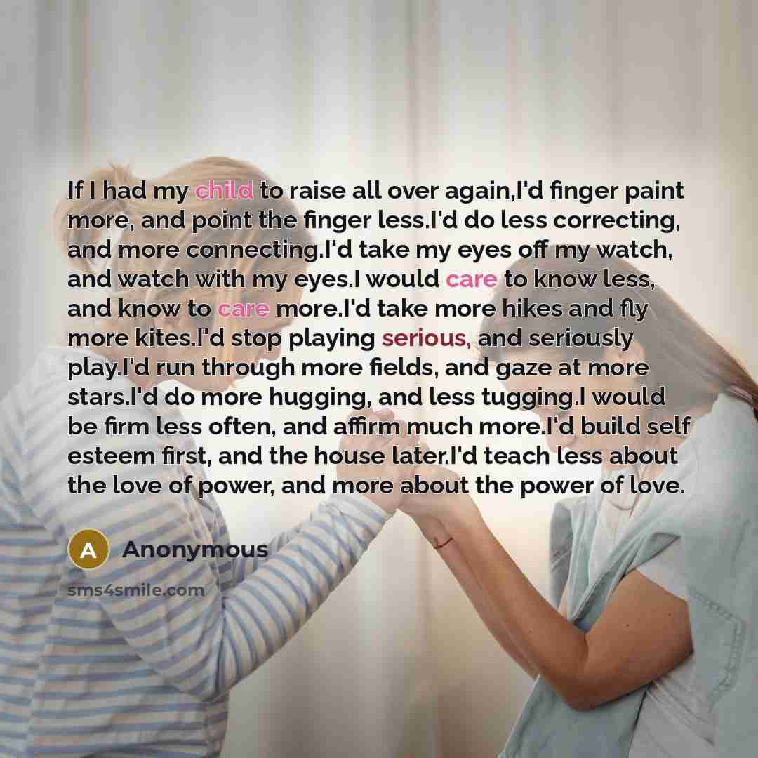 “If I had my child to raise all over again,I'd finger paint more, and point the finger less.I'd do less correcting, and more connecting.I'd take my eyes off my watch, and watch with my eyes.I would care to know less, and know to care more.I'd take more hikes and fly more kites.I'd stop playing…” quote by Anonymous