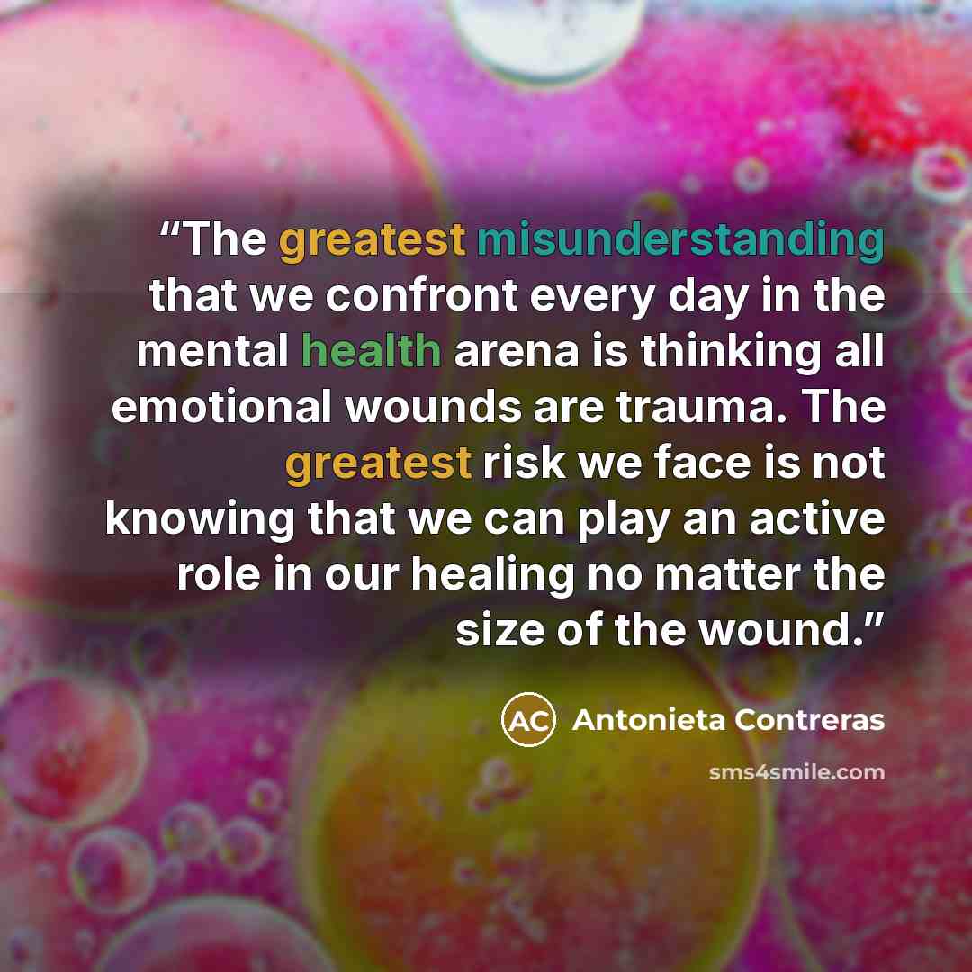 “The greatest misunderstanding that we confront every day in the mental health arena is thinking all emotional wounds are trauma. The greatest risk we face is not knowing that we can play an active role in our healing no matter the size of the wound.” quote by Antonieta Contreras