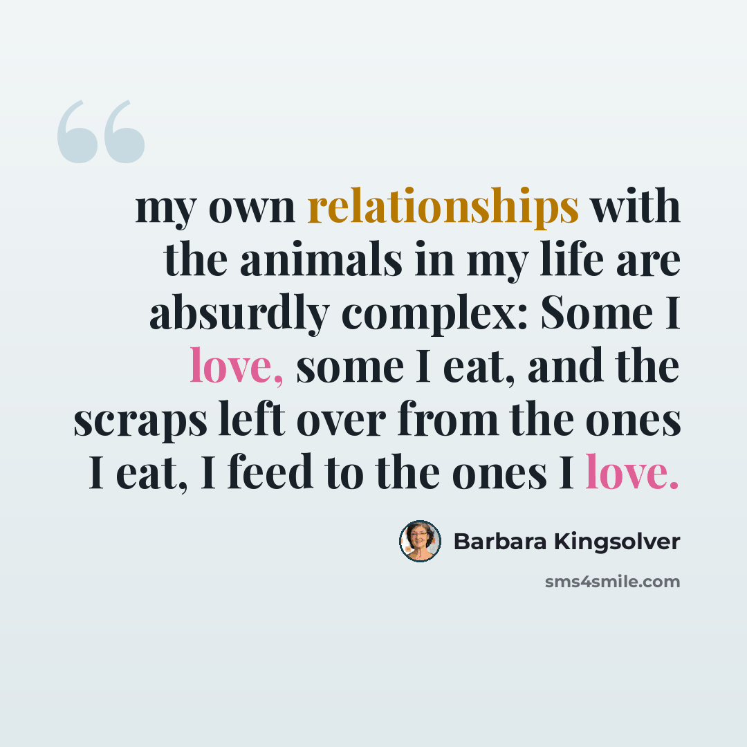 “my own relationships with the animals in my life are absurdly complex: Some I love, some I eat, and the scraps left over from the ones I eat, I feed to the ones I love.” quote by Barbara Kingsolver