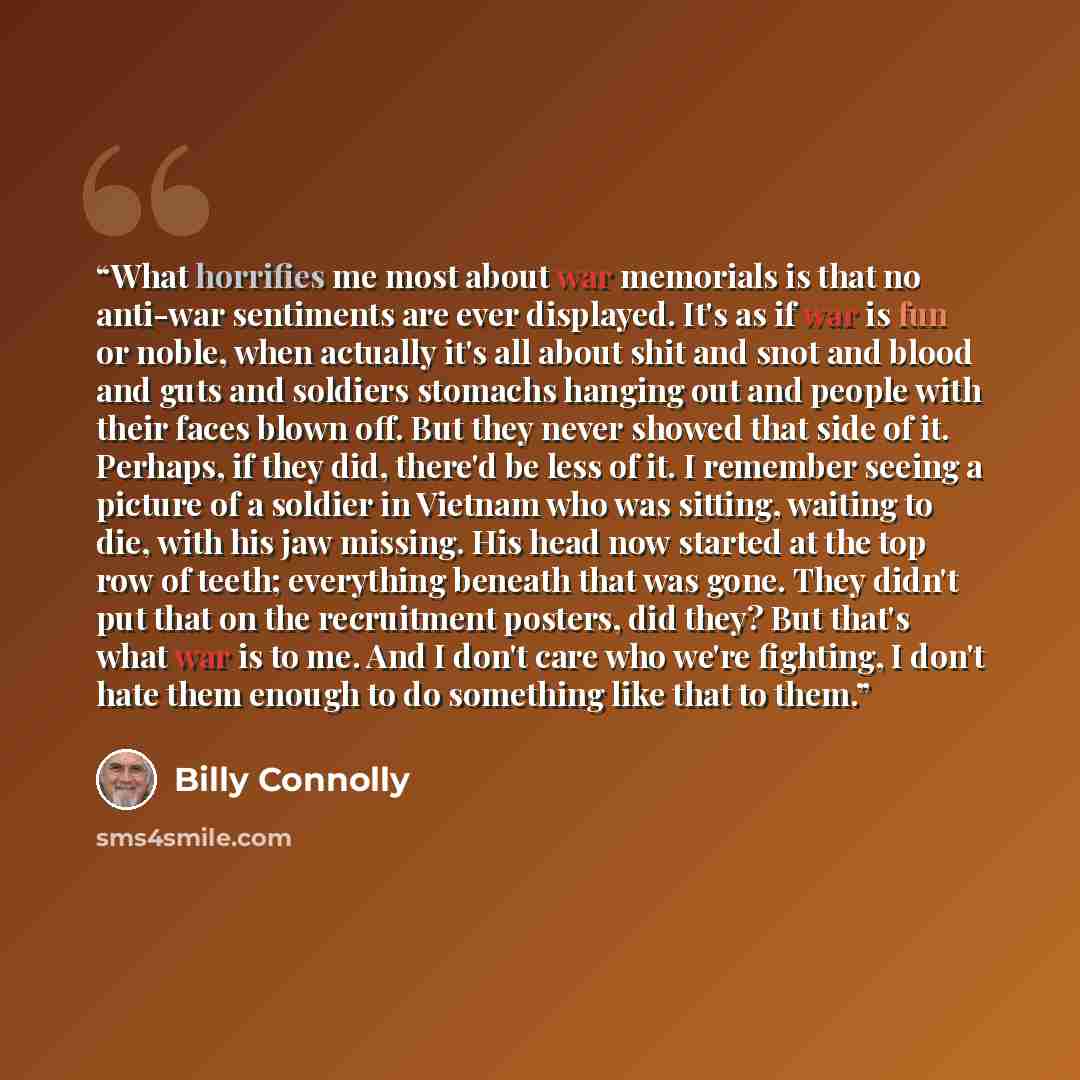 “What horrifies me most about war memorials is that no anti-war sentiments are ever displayed. It's as if war is fun or noble, when actually it's all about shit and snot and blood and guts and soldiers stomachs hanging out and people with their faces blown off. But they never showed that side of…” quote by Billy Connolly