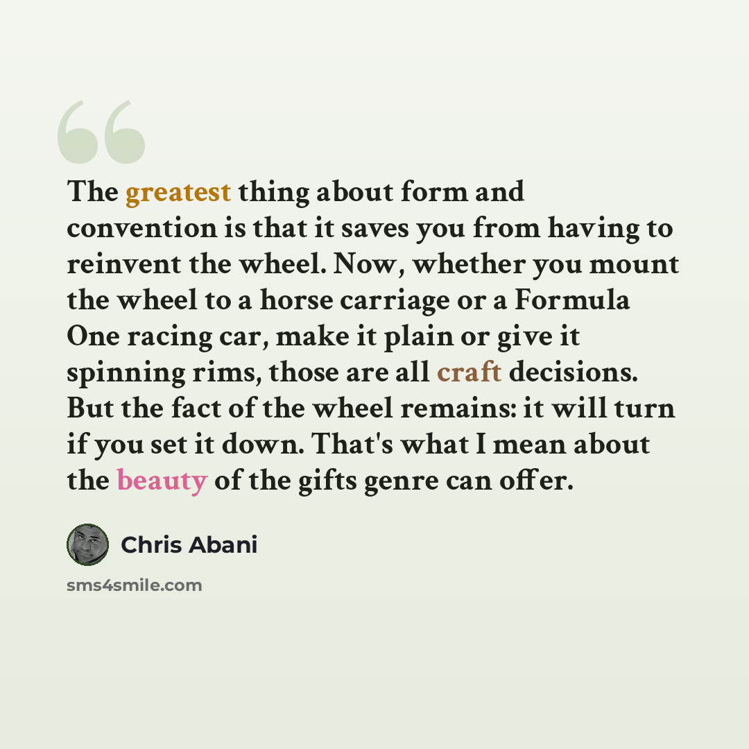 “The greatest thing about form and convention is that it saves you from having to reinvent the wheel. Now, whether you mount the wheel to a horse carriage or a Formula One racing car, make it plain or give it spinning rims, those are all craft decisions. But the fact of the wheel remains: it will…” quote by Chris Abani
