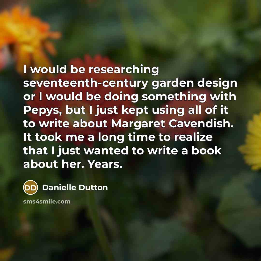 “I would be researching seventeenth-century garden design or I would be doing something with Pepys, but I just kept using all of it to write about Margaret Cavendish. It took me a long time to realize that I just wanted to write a book about her. Years.” quote by Danielle Dutton