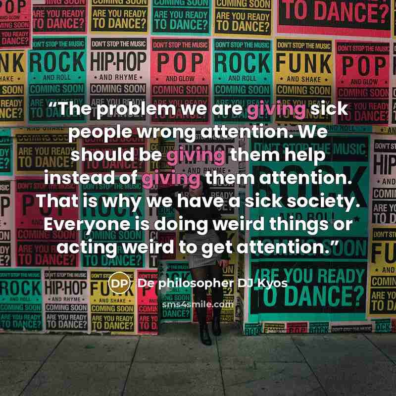“The problem we are giving sick people wrong attention. We should be giving them help instead of giving them attention. That is why we have a sick society. Everyone is doing weird things or acting weird to get attention.” quote by De philosopher DJ Kyos