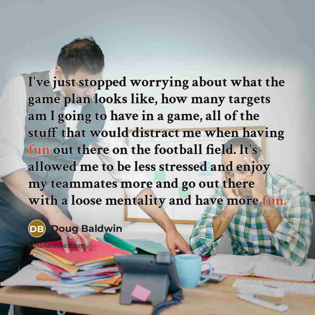 “I've just stopped worrying about what the game plan looks like, how many targets am I going to have in a game, all of the stuff that would distract me when having fun out there on the football field. It's allowed me to be less stressed and enjoy my teammates more and go out there with a loose…” quote by Doug Baldwin
