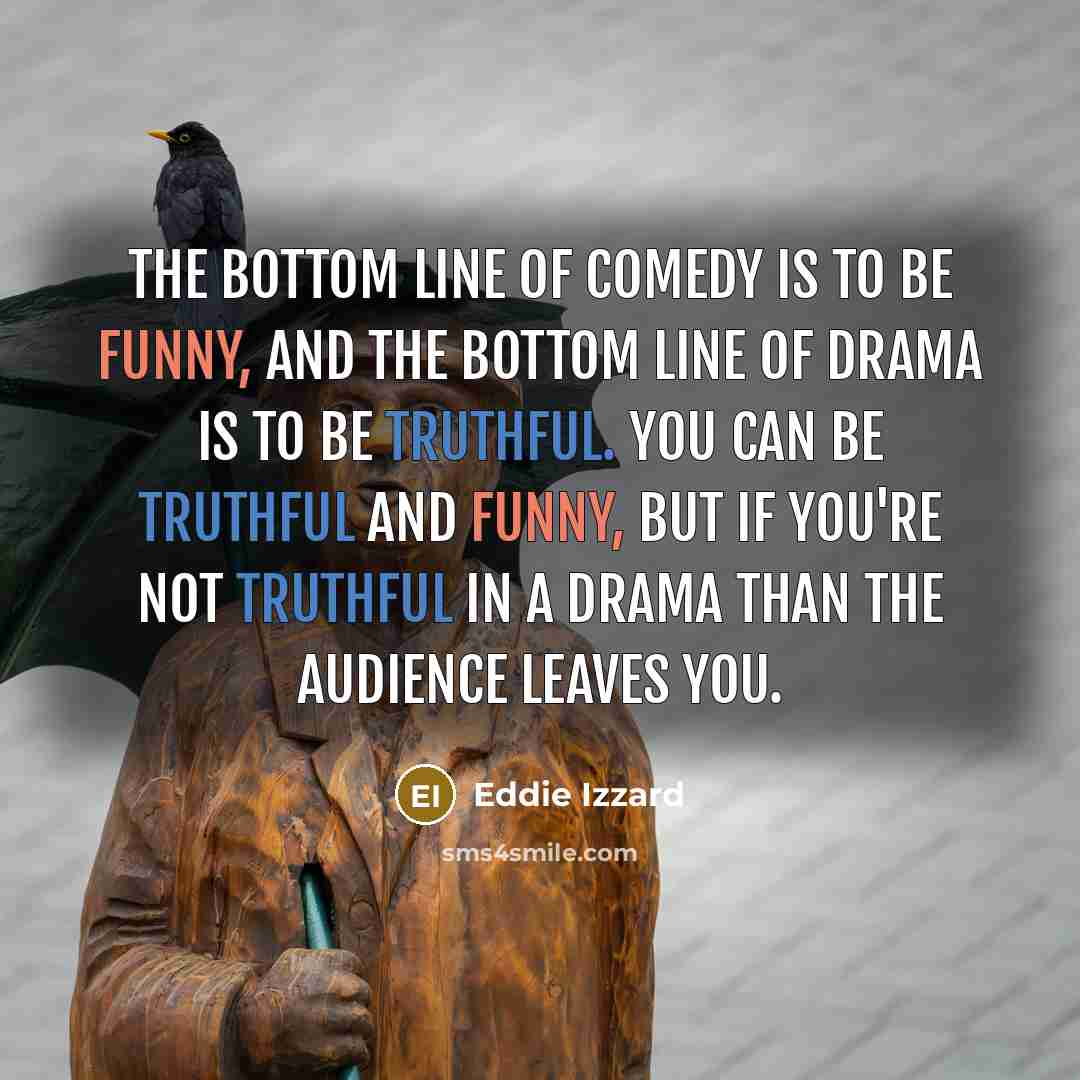 “The bottom line of comedy is to be funny, and the bottom line of drama is to be truthful. You can be truthful and funny, but if you're not truthful in a drama than the audience leaves you.” quote by Eddie Izzard