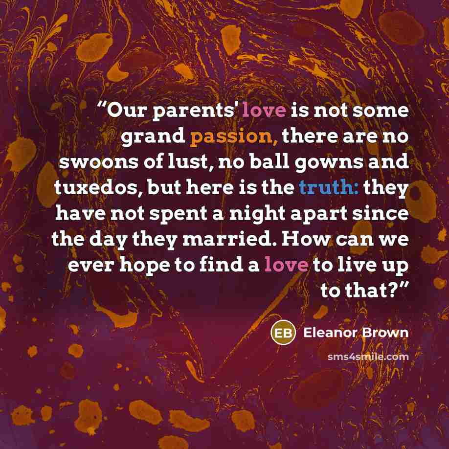 “Our parents' love is not some grand passion, there are no swoons of lust, no ball gowns and tuxedos, but here is the truth: they have not spent a night apart since the day they married. How can we ever hope to find a love to live up to that?” quote by Eleanor Brown