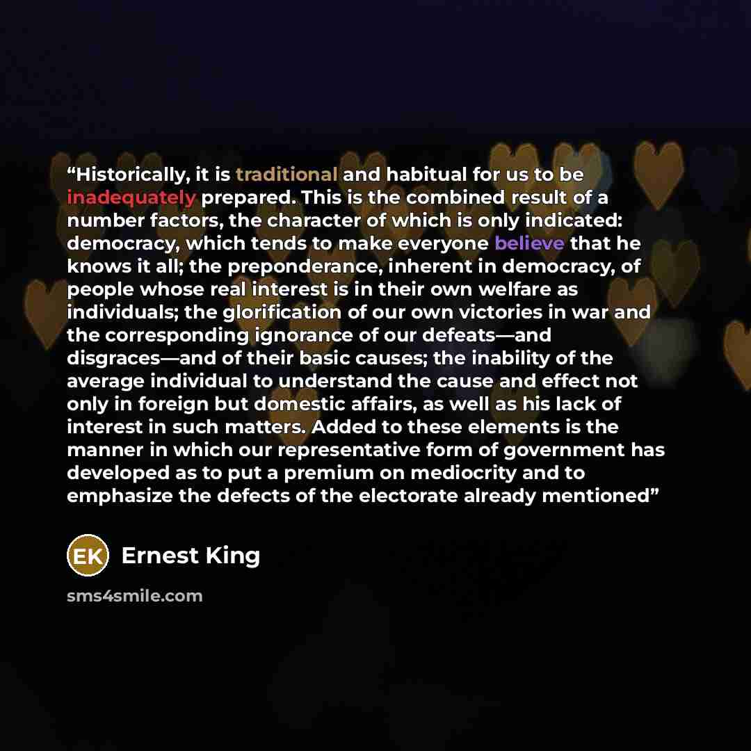 “Historically, it is traditional and habitual for us to be inadequately prepared. This is the combined result of a number factors, the character of which is only indicated: democracy, which tends to make everyone believe that he knows it all; the preponderance, inherent in democracy, of people…” quote by Ernest King