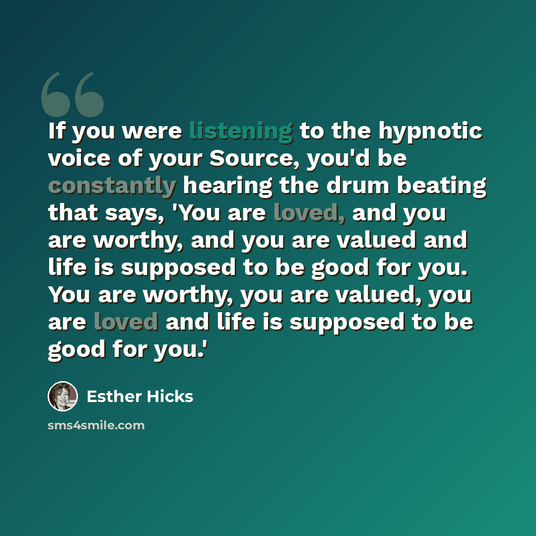 “If you were listening to the hypnotic voice of your Source, you'd be constantly hearing the drum beating that says, 'You are loved, and you are worthy, and you are valued and life is supposed to be good for you. You are worthy, you are valued, you are loved and life is supposed to be good for you.'” quote by Esther Hicks