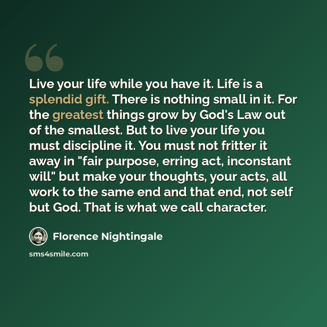 “Live your life while you have it. Life is a splendid gift. There is nothing small in it. For the greatest things grow by God's Law out of the smallest. But to live your life you must discipline it. You must not fritter it away in "fair purpose, erring act, inconstant will" but make your thoughts…” quote by Florence Nightingale