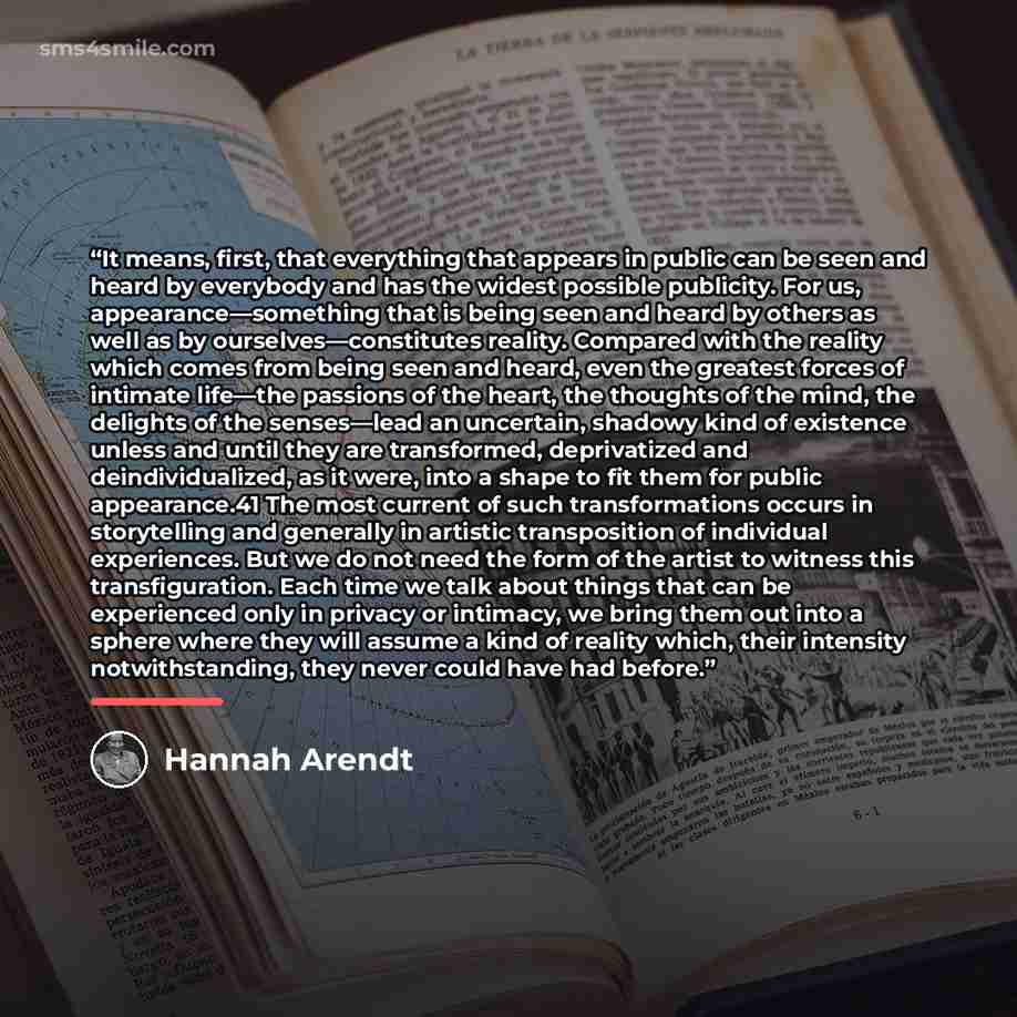 “It means, first, that everything that appears in public can be seen and heard by everybody and has the widest possible publicity. For us, appearance—something that is being seen and heard by others as well as by ourselves—constitutes reality. Compared with the reality which comes from being seen…” quote by Hannah Arendt