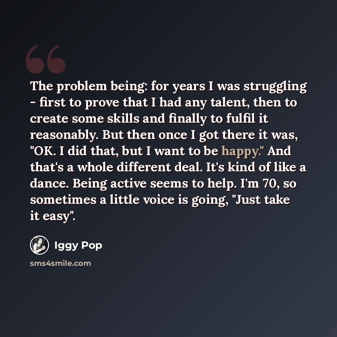 “The problem being: for years I was struggling - first to prove that I had any talent, then to create some skills and finally to fulfil it reasonably. But then once I got there it was, "OK. I did that, but I want to be happy." And that's a whole different deal. It's kind of like a dance. Being…” quote by Iggy Pop
