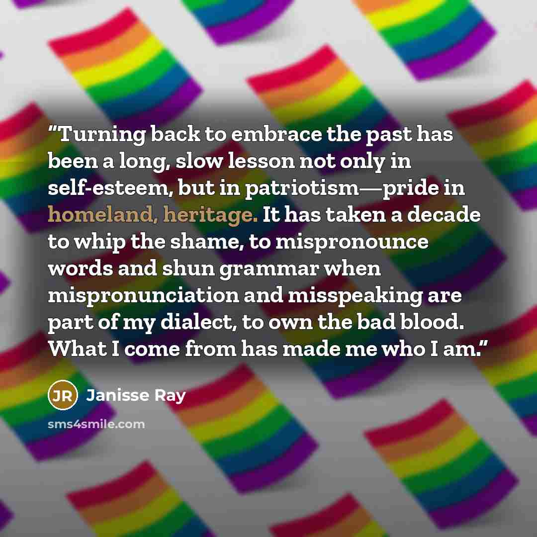 “Turning back to embrace the past has been a long, slow lesson not only in self-esteem, but in patriotism—pride in homeland, heritage. It has taken a decade to whip the shame, to mispronounce words and shun grammar when mispronunciation and misspeaking are part of my dialect, to own the bad blood…” quote by Janisse Ray