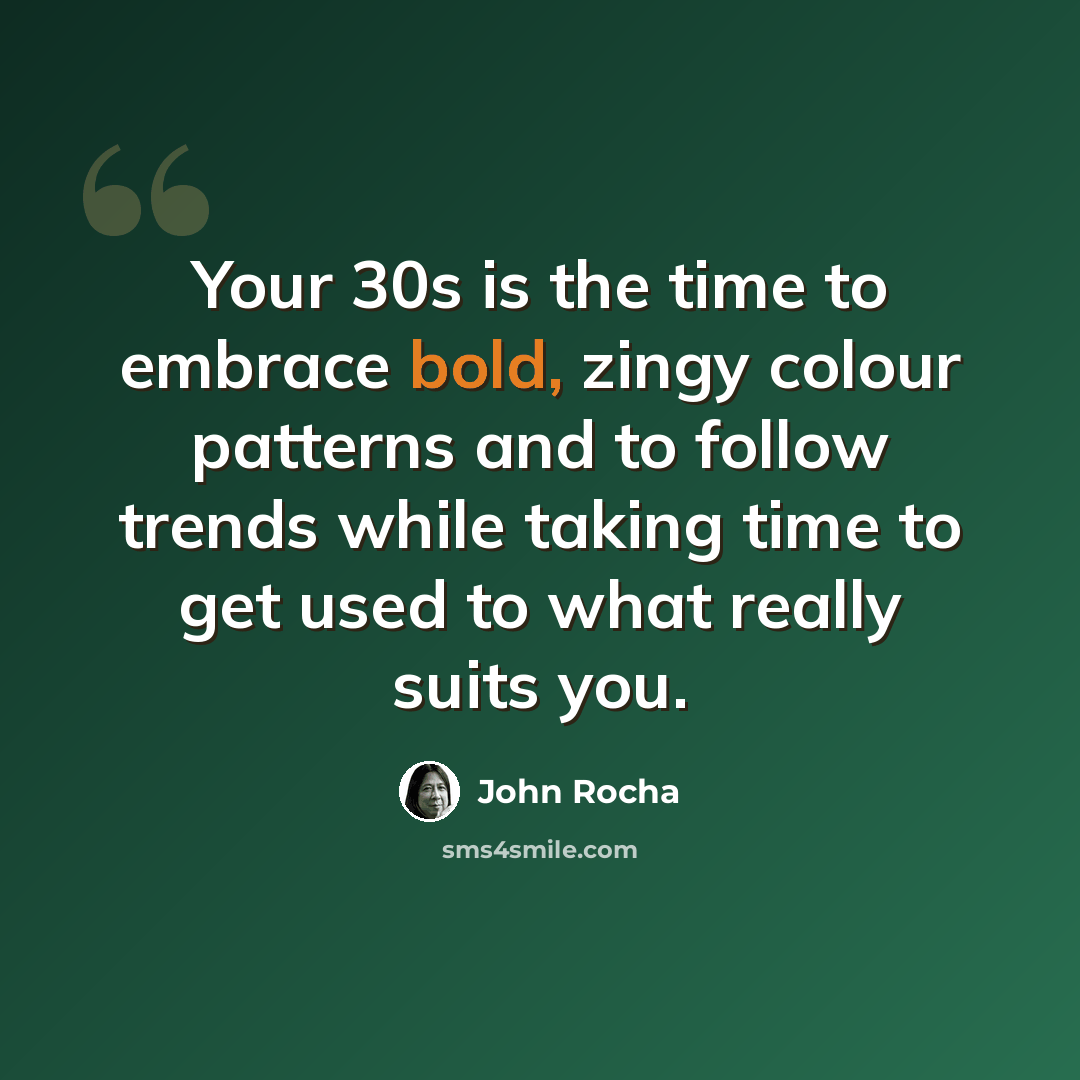 “Your 30s is the time to embrace bold, zingy colour patterns and to follow trends while taking time to get used to what really suits you.” quote by John Rocha
